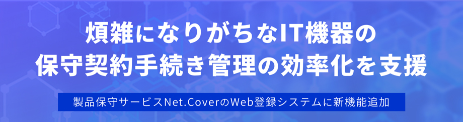 煩雑になりがちなIT機器の保守契約手続きの効率化を支援 -製品保守サービスNet.CoverのWeb登録システムに新機能追加-