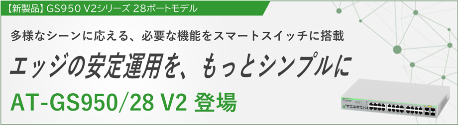【新製品】 GS950 V2シリーズ 28ポートモデル 多様なシーンに応える、必要な機能をスマートスイッチに搭載 エッジの安定運用を、もっとシンプルに AT-GS950/28 V2 登場