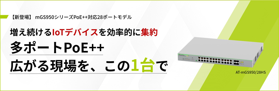 【新登場】 mGS950シリーズPoE++対応28ポートモデル 増え続けるIoTデバイスを効率的に集約 多ポートPoE++ 広がる現場を、この1台で