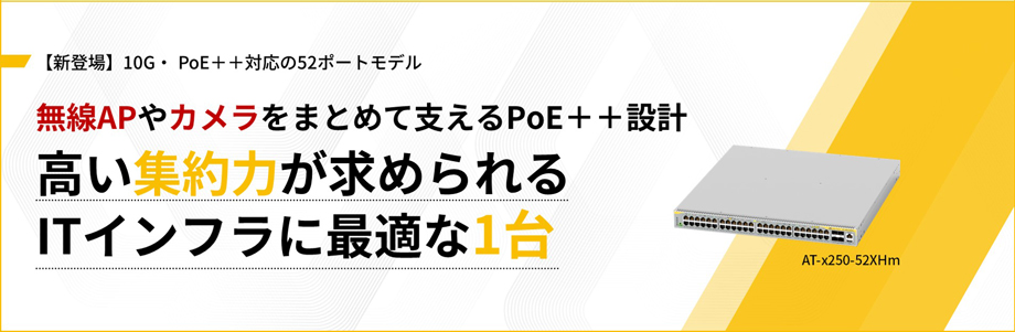 【新登場】10G・ PoE++対応の52ポートモデル 無線APやカメラをまとめて支えるPoE++設計 高い集約力が求められるITインフラに最適な1台 AT-x250-52XHm