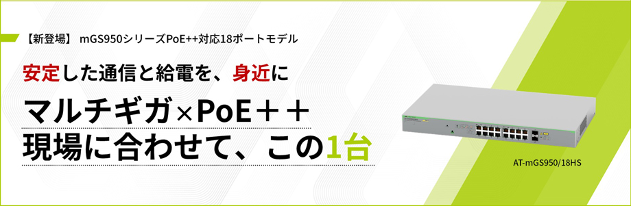 【新登場】 mGS950シリーズPoE++対応18ポートモデル 安定した通信と給電を、身近に マルチギガ×PoE＋＋現場に合わせて、この1台 AT-mGS950/18HS
