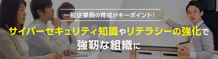 一般従業員の育成がキーポイント！サイバーセキュリティ知識やリテラシーの強化で強靭な組織に